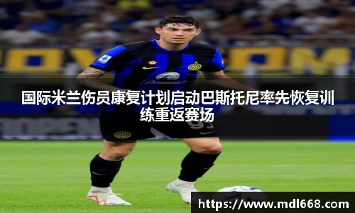 国际米兰伤员康复计划启动巴斯托尼率先恢复训练重返赛场