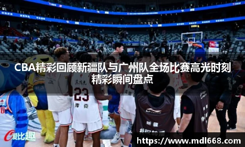 CBA精彩回顾新疆队与广州队全场比赛高光时刻精彩瞬间盘点